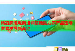 杨凌跨境电商培训基地助力农产品国际贸易发展新高地