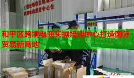 和平区跨境电商实操培训中心打造国际贸易新高地