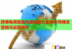 跨境电商智能化培训助力全球市场精准营销与运营提升