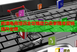 跨境电商培训全攻略助力卖家精准营销提升业绩
