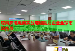 琼海跨境电商实战培训助力企业全球市场拓展
