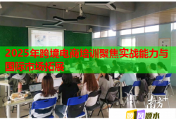 2025年跨境电商培训聚焦实战能力与国际市场拓展