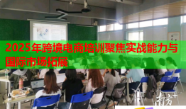 2025年跨境电商培训聚焦实战能力与国际市场拓展