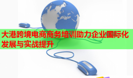 大港跨境电商商务培训助力企业国际化发展与实战提升