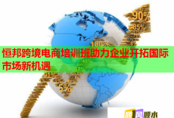 恒邦跨境电商培训班助力企业开拓国际市场新机遇