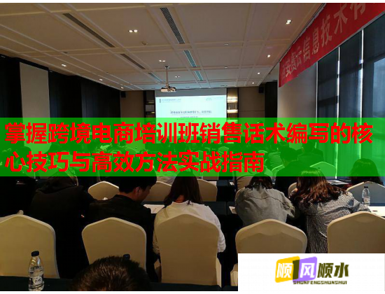 掌握跨境电商培训班销售话术编写的核心技巧与高效方法实战指南